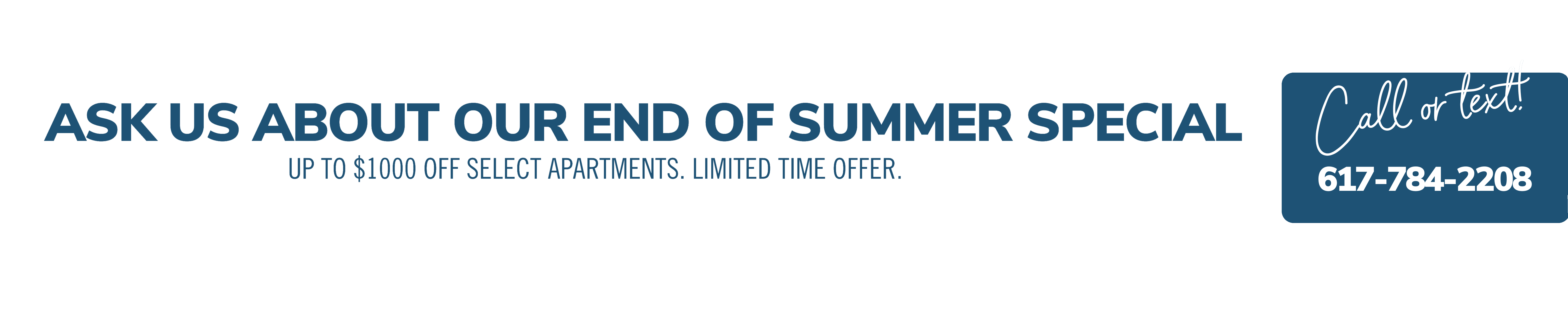 Ask us about our end of summer special. Up to $1000 off select apartments. Limited time offer. Call or text! 617-784-2208