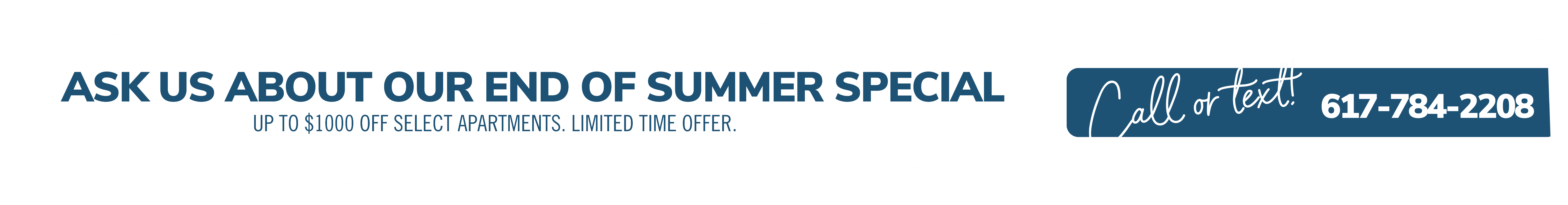 Ask us about our end of summer special. Up to $1000 off select apartments. Limited time offer. Call or text! 617-784-2208
