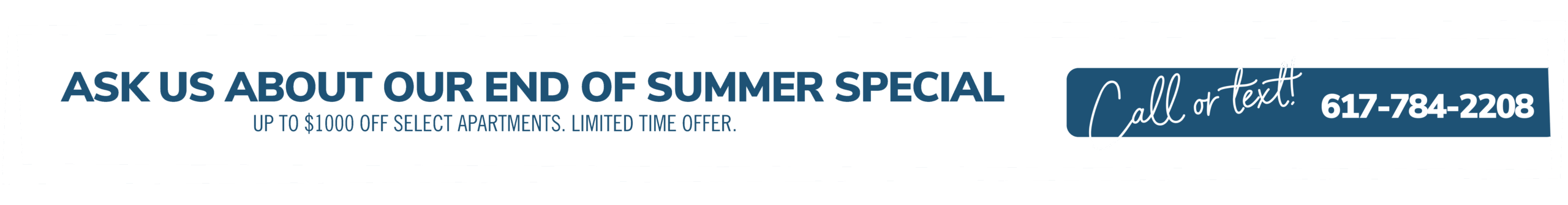 Ask us about our end of summer special. Up to $1000 off select apartments. Limited time offer. Call or text! 617-784-2208
