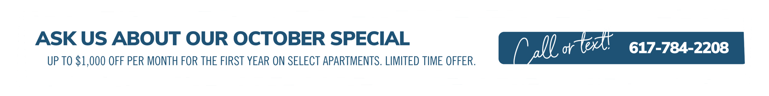 Ask us about our October special. Up to $1000 off each month on select apartments. Limited time offer. Call or text! 617-784-2208