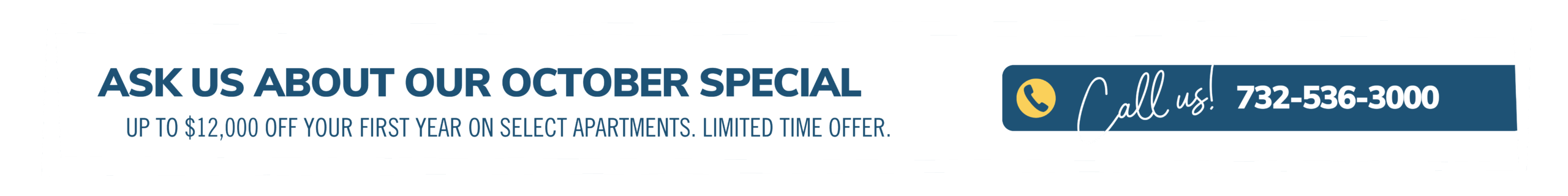 Ask about our October special. Up to $12,000 off your first year on select apartments. Limited time offer. Call us! 732-536-3000
