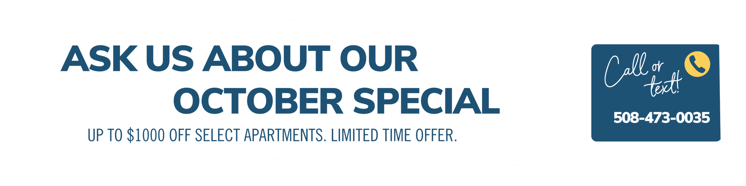 October Savings! Up to $1,000 off each month for your first year.*  Call or text 508-473-0035 to learn more! *Limited time offer on select apartments