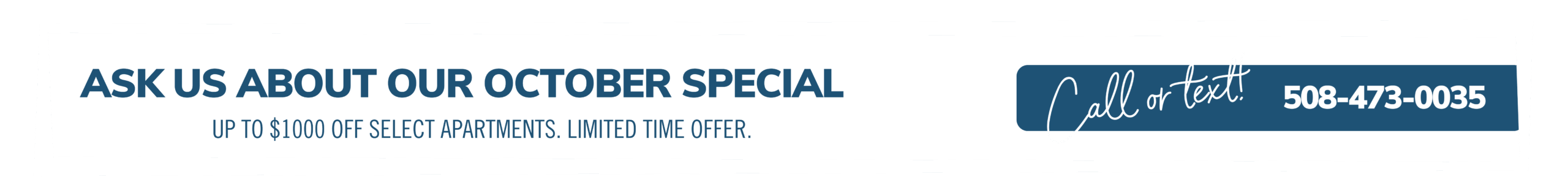 October Savings! Up to $1,000 off each month for your first year.*  Call or text 508-473-0035 to learn more! *Limited time offer on select apartments