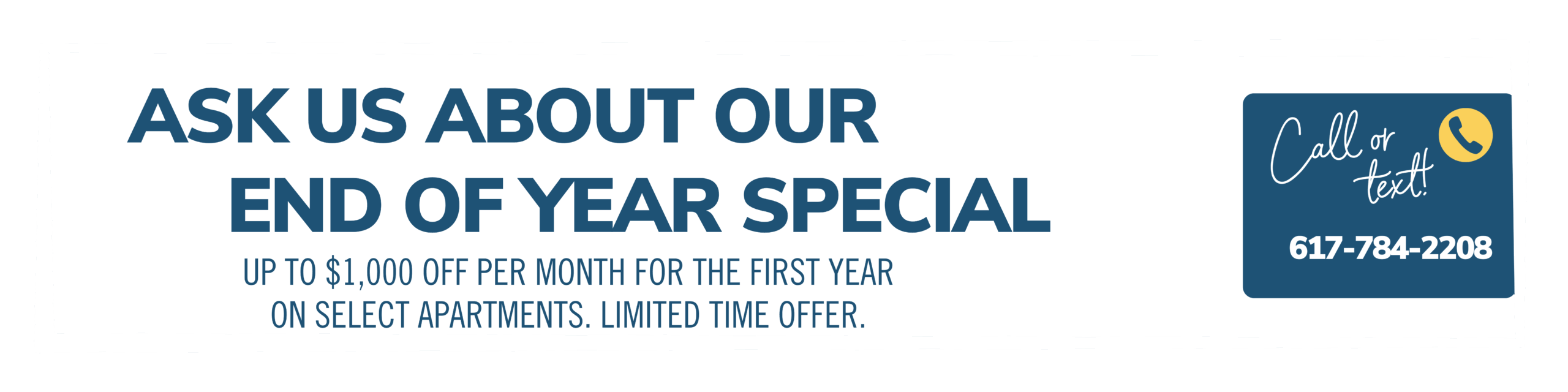 Ask us about our End of Year special. Up to $1000 off each month on select apartments. Limited time offer. Call or text! 617-784-2208