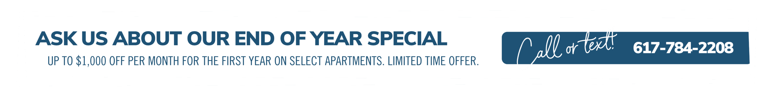 Ask us about our End of Year special. Up to $1000 off each month on select apartments. Limited time offer. Call or text! 617-784-2208